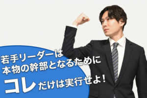 若手リーダーは本物の幹部となるためにコレだけは実行せよ!...