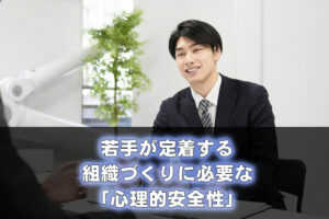 若手が定着する組織づくりに必要な「心理的安全性」...